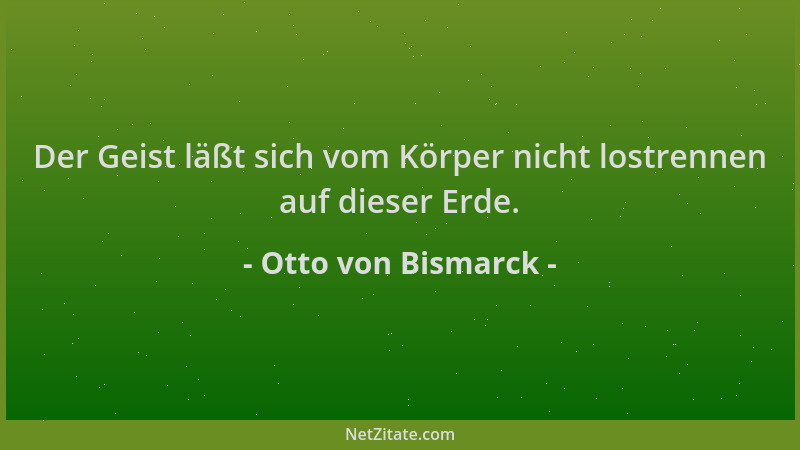 Otto von Bismarck - Der Geist läßt sich vom Körper nicht lostrennen auf dieser Erde....