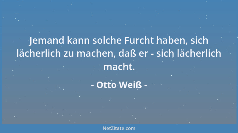 Otto Weiß - Jemand kann solche Furcht haben, sich lächerlich zu machen, daß er - sich lächerlich macht....