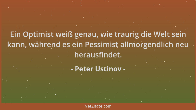 Peter Ustinov - Ein Optimist weiß genau, wie traurig die Welt sein kann, während es ein Pessimist allmorgendlich neu heraus...