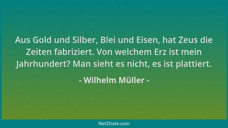 Wilhelm Müller - Aus Gold und Silber, Blei und Eisen, hat Zeus die Zeiten fabriziert. Von welchem Erz ist mein Jahrhundert?...