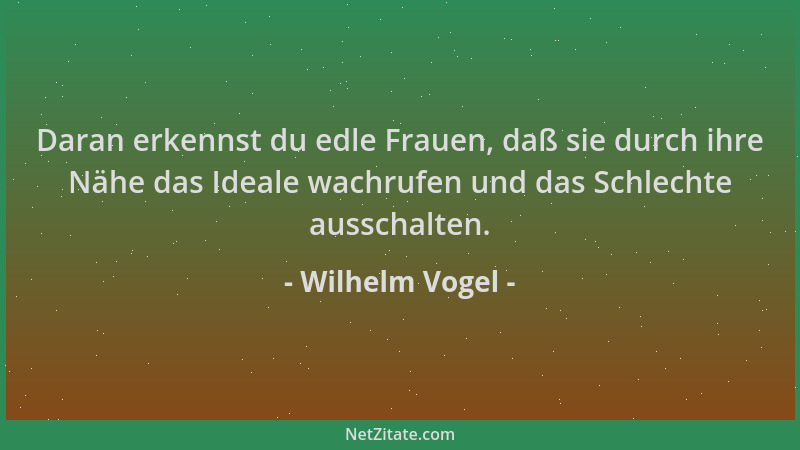 Wilhelm Vogel - Daran erkennst du edle Frauen, daß sie durch ihre Nähe das Ideale wachrufen und das Schlechte ausschalten....