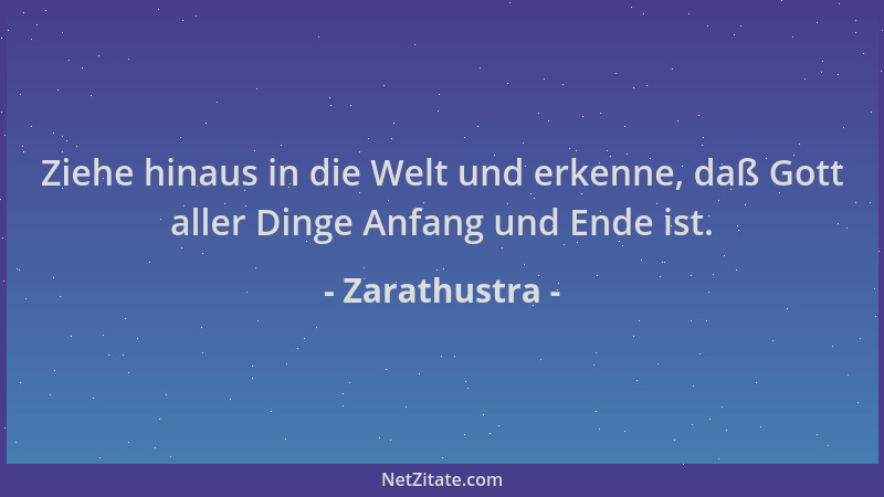 Zarathustra - Ziehe hinaus in die Welt und erkenne, daß Gott aller Dinge Anfang und Ende ist....
