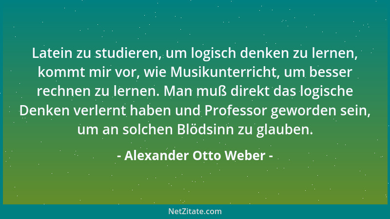 Alexander Otto Weber - Latein zu studieren, um logisch denken zu lernen, kommt mir vor, wie Musikunterricht, um besser rech...