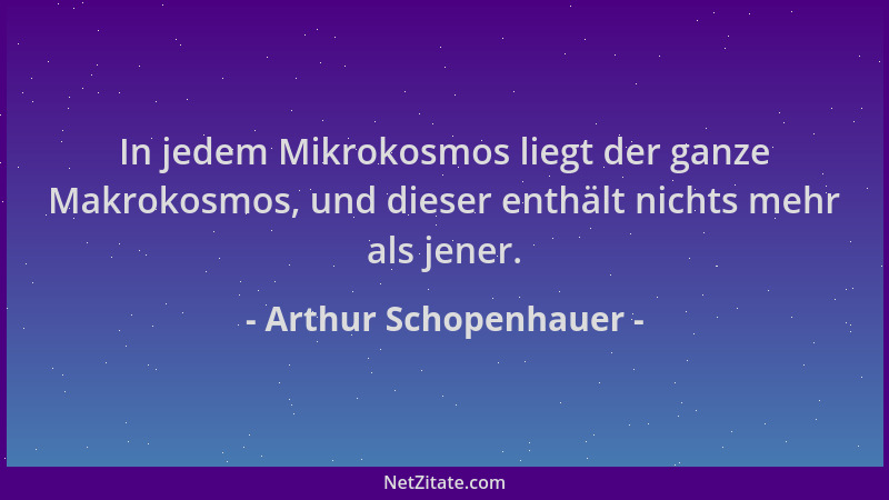 Arthur Schopenhauer - In jedem Mikrokosmos liegt der ganze Makrokosmos, und dieser enthält nichts mehr als jener....