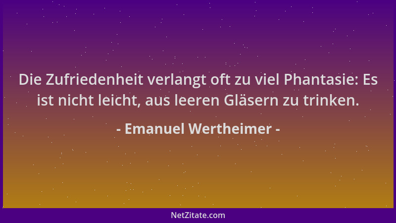 Emanuel Wertheimer - Die Zufriedenheit verlangt oft zu viel Phantasie: Es ist nicht leicht, aus leeren Gläsern zu trinken....