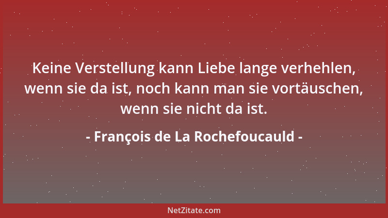 François de La Rochefoucauld - Keine Verstellung kann Liebe lange verhehlen, wenn sie da ist, noch kann man sie vortäuschen...