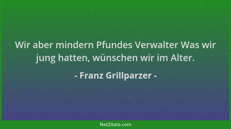 Franz Grillparzer - Wir aber mindern Pfundes Verwalter Was wir jung hatten, wünschen wir im Alter....