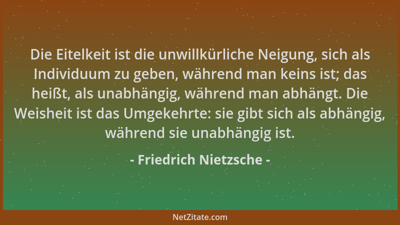Friedrich Nietzsche - Die Eitelkeit ist die unwillkürliche Neigung, sich als Individuum zu geben, während man keins ist; da...