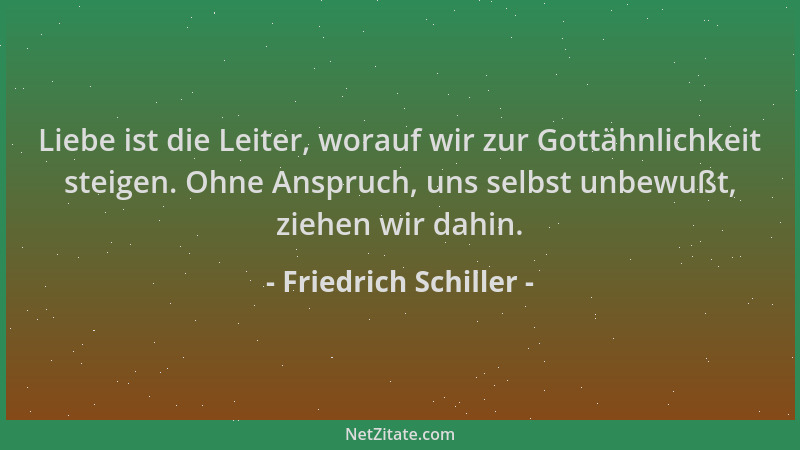 Friedrich Schiller - Liebe ist die Leiter, worauf wir zur Gottähnlichkeit steigen. Ohne Anspruch, uns selbst unbewußt, zieh...