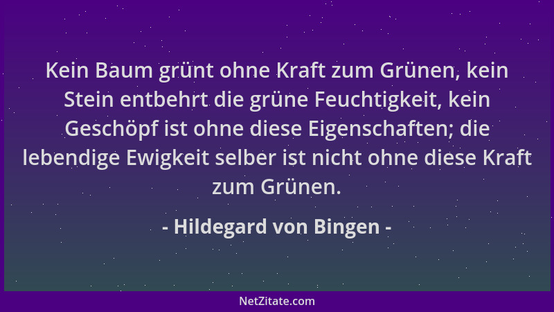 Hildegard von Bingen - Kein Baum grünt ohne Kraft zum Grünen, kein Stein entbehrt die grüne Feuchtigkeit, kein Geschöpf ist...