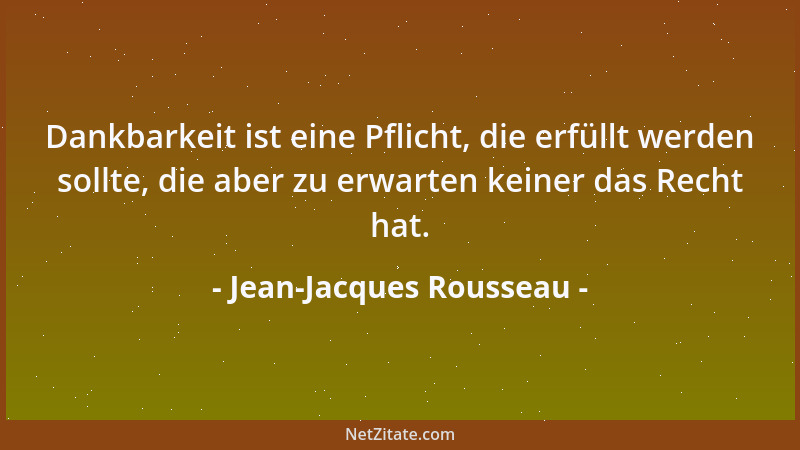 Jean-Jacques Rousseau - Dankbarkeit ist eine Pflicht, die erfüllt werden sollte, die aber zu erwarten keiner das Recht hat....