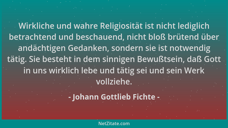 Johann Gottlieb Fichte - Wirkliche und wahre Religiosität ist nicht lediglich betrachtend und beschauend, nicht bloß brüten...