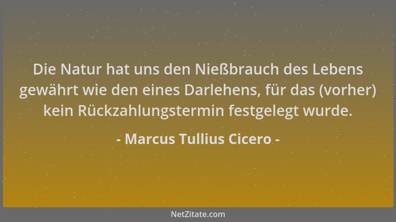 Marcus Tullius Cicero - Die Natur hat uns den Nießbrauch des Lebens gewährt wie den eines Darlehens, für das (vorher) kein...