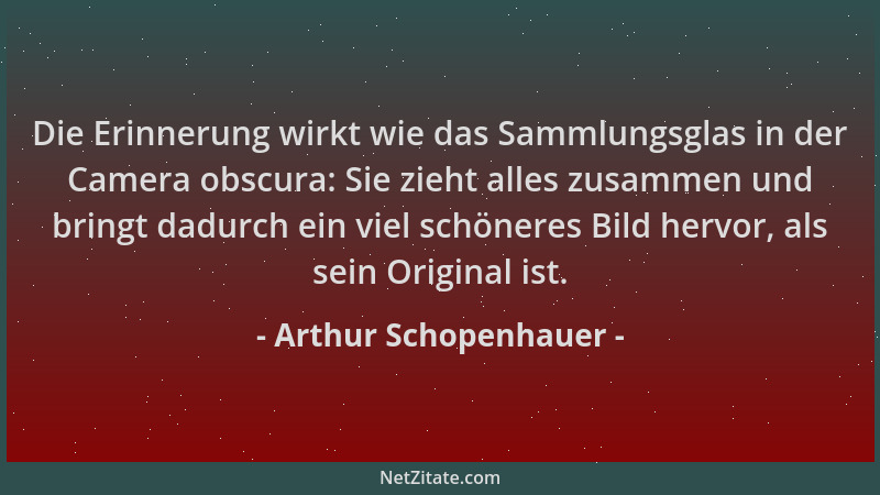 Arthur Schopenhauer - Die Erinnerung wirkt wie das Sammlungsglas in der Camera obscura: Sie zieht alles zusammen und bringt...