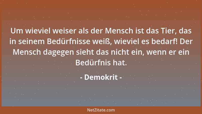 Demokrit - Um wieviel weiser als der Mensch ist das Tier, das in seinem Bedürfnisse weiß, wieviel es bedarf! Der Mensch dag...