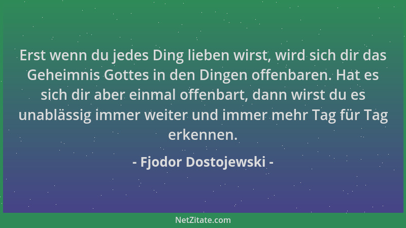 Fjodor Dostojewski - Erst wenn du jedes Ding lieben wirst, wird sich dir das Geheimnis Gottes in den Dingen offenbaren. Hat...