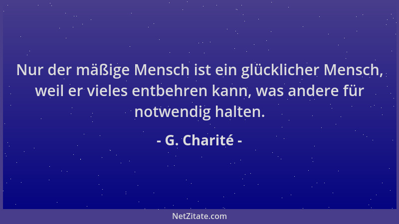 G. Charité - Nur der mäßige Mensch ist ein glücklicher Mensch, weil er vieles entbehren kann, was andere für notwendig halt...