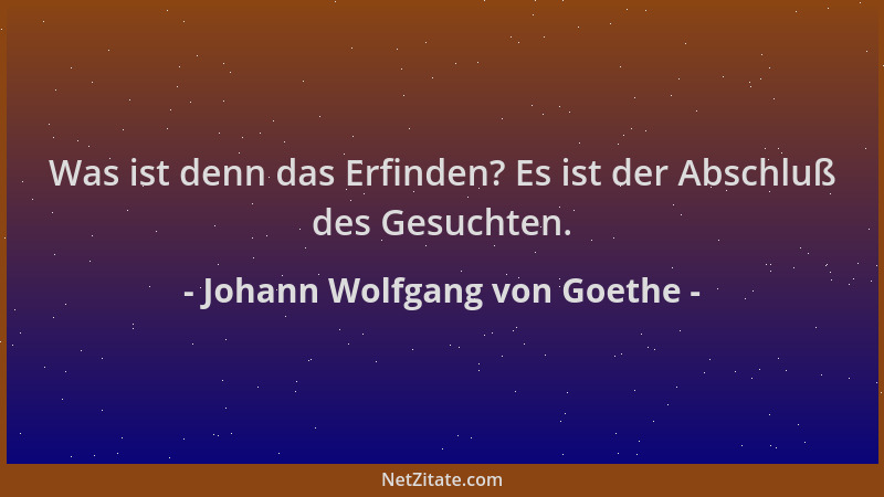 Johann Wolfgang von Goethe - Was ist denn das Erfinden? Es ist der Abschluß des Gesuchten....