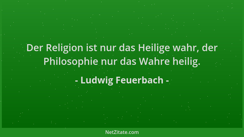 Ludwig Feuerbach - Der Religion ist nur das Heilige wahr, der Philosophie nur das Wahre heilig....