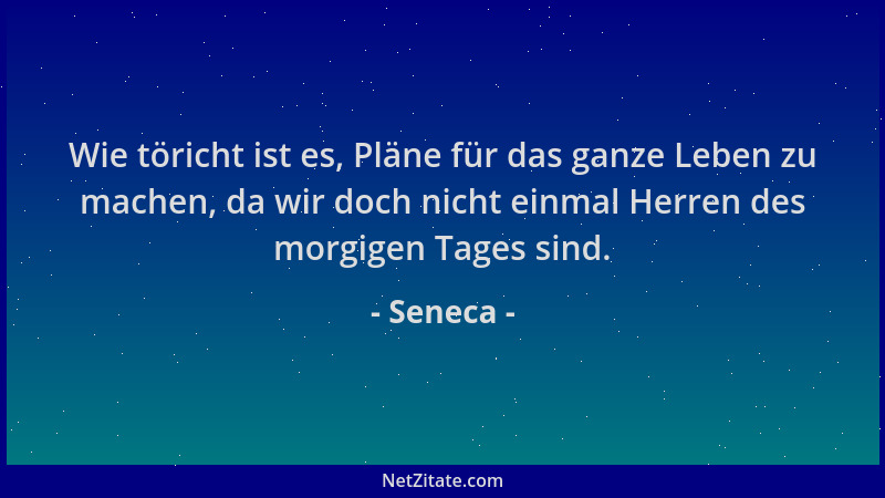 Seneca - Wie töricht ist es, Pläne für das ganze Leben zu machen, da wir doch nicht einmal Herren des morgigen Tages sind....