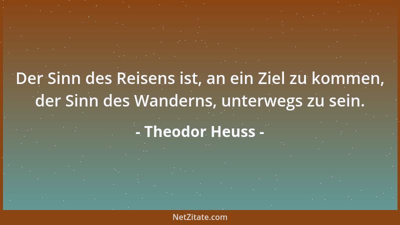 Theodor Heuss - Der Sinn des Reisens ist, an ein Ziel zu kommen, der Sinn des Wanderns, unterwegs zu sein....