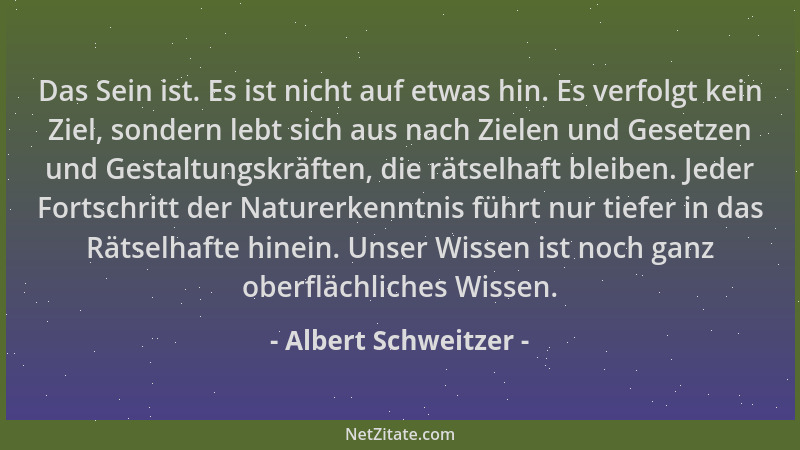 Albert Schweitzer - Das Sein ist. Es ist nicht auf etwas hin. Es verfolgt kein Ziel, sondern lebt sich aus nach Zielen und...