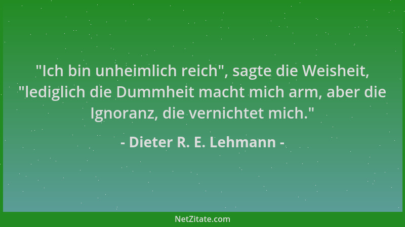Dieter R. E. Lehmann -  "Ich bin unheimlich reich ", sagte die Weisheit,  "lediglich die Dummheit macht mich arm, aber die Ign...