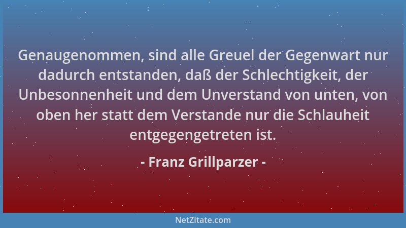 Franz Grillparzer - Genaugenommen, sind alle Greuel der Gegenwart nur dadurch entstanden, daß der Schlechtigkeit, der Unbes...