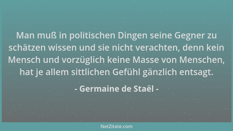 Germaine de Staël - Man muß in politischen Dingen seine Gegner zu schätzen wissen und sie nicht verachten, denn kein Mensch...