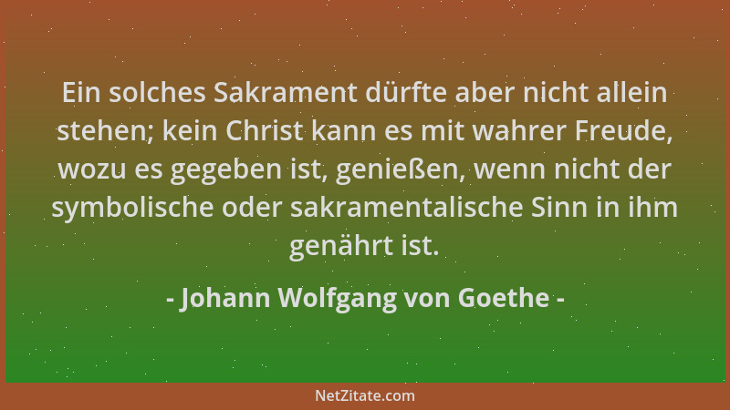 Johann Wolfgang von Goethe - Ein solches Sakrament dürfte aber nicht allein stehen; kein Christ kann es mit wahrer Freude,...