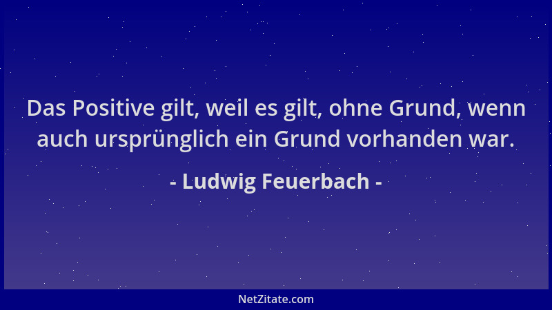Ludwig Feuerbach - Das Positive gilt, weil es gilt, ohne Grund, wenn auch ursprünglich ein Grund vorhanden war....