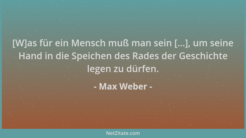 Max Weber - [W]as für ein Mensch muß man sein [...], um seine Hand in die Speichen des Rades der Geschichte legen zu dürfen...