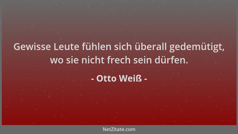 Otto Weiß - Gewisse Leute fühlen sich überall gedemütigt, wo sie nicht frech sein dürfen....