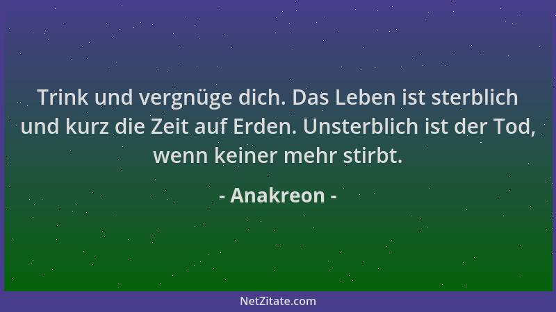Anakreon - Trink und vergnüge dich. Das Leben ist sterblich und kurz die Zeit auf Erden. Unsterblich ist der Tod, wenn kein...