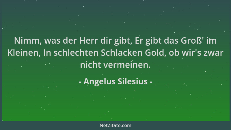 Angelus Silesius - Nimm, was der Herr dir gibt, Er gibt das Groß ' im Kleinen, In schlechten Schlacken Gold, ob wir 's zwar n...