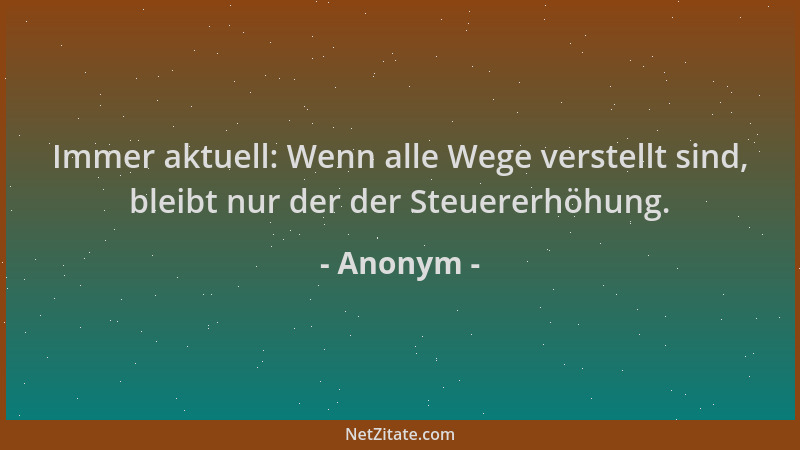 Anonym - Immer aktuell: Wenn alle Wege verstellt sind, bleibt nur der der Steuererhöhung....