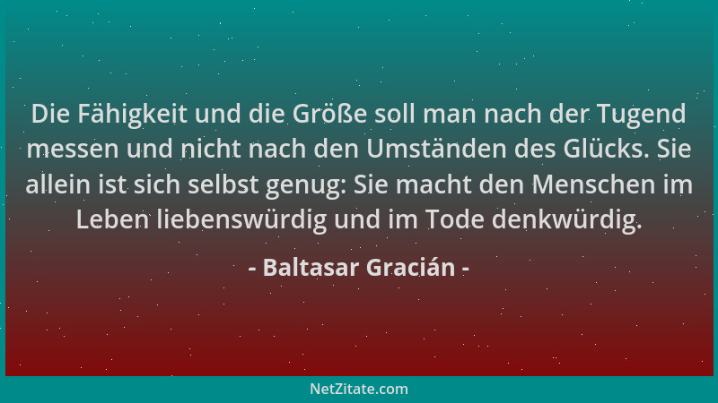 Baltasar Gracián - Die Fähigkeit und die Größe soll man nach der Tugend messen und nicht nach den Umständen des Glücks. Sie...