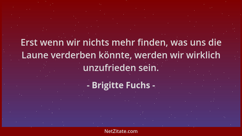 Brigitte Fuchs - Erst wenn wir nichts mehr finden, was uns die Laune verderben könnte, werden wir wirklich unzufrieden sein...