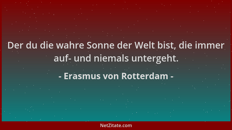 Erasmus von Rotterdam - Der du die wahre Sonne der Welt bist, die immer auf- und niemals untergeht....