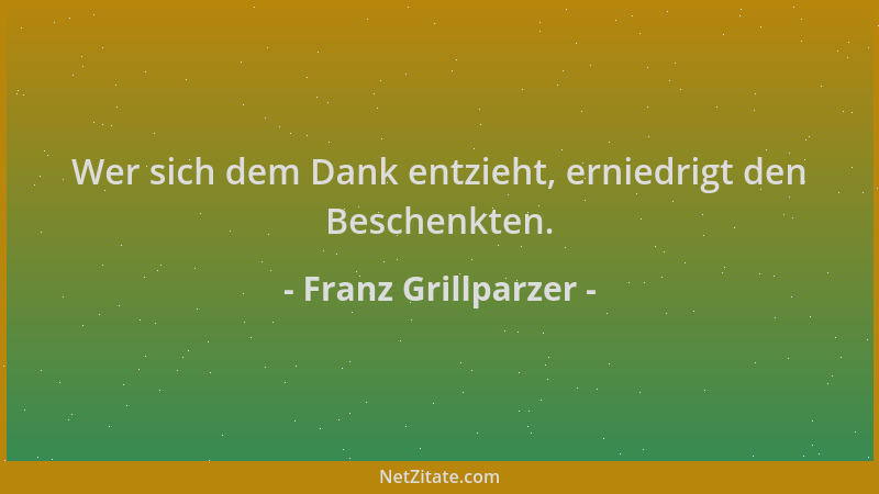 Franz Grillparzer - Wer sich dem Dank entzieht, erniedrigt den Beschenkten....