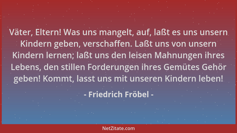 Friedrich Fröbel - Väter, Eltern! Was uns mangelt, auf, laßt es uns unsern Kindern geben, verschaffen. Laßt uns von unsern...