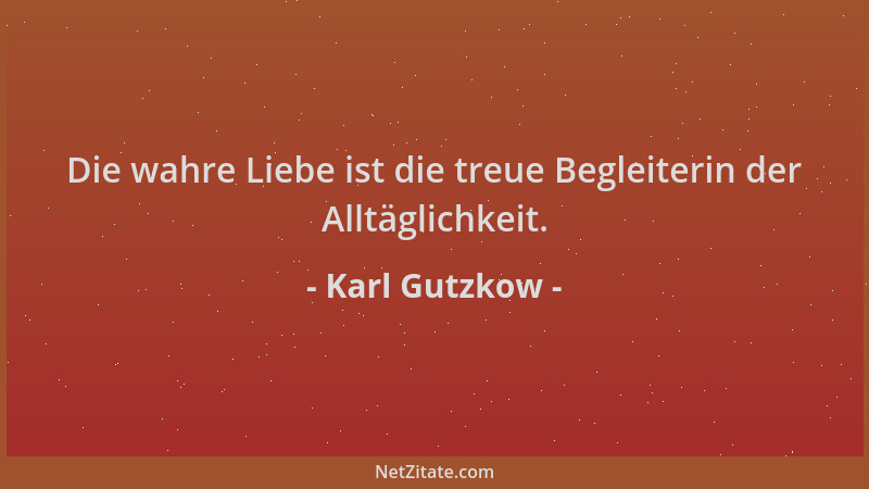 Karl Gutzkow - Die wahre Liebe ist die treue Begleiterin der Alltäglichkeit....