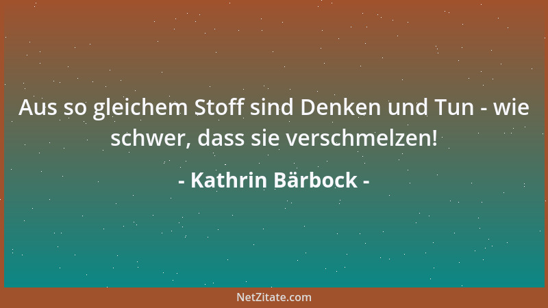 Kathrin Bärbock - Aus so gleichem Stoff sind Denken und Tun - wie schwer, dass sie verschmelzen!...