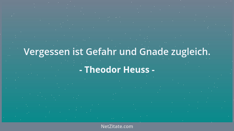 Theodor Heuss - Vergessen ist Gefahr und Gnade zugleich....
