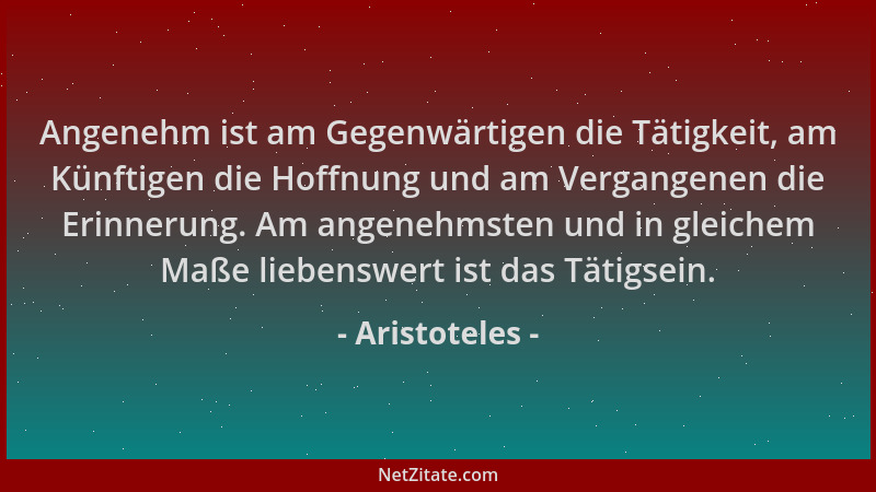 Aristoteles - Angenehm ist am Gegenwärtigen die Tätigkeit, am Künftigen die Hoffnung und am Vergangenen die Erinnerung. Am...