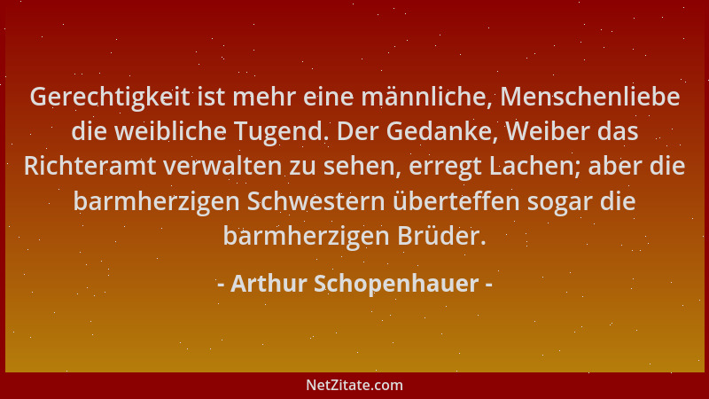 Arthur Schopenhauer - Gerechtigkeit ist mehr eine männliche, Menschenliebe die weibliche Tugend. Der Gedanke, Weiber das Ri...