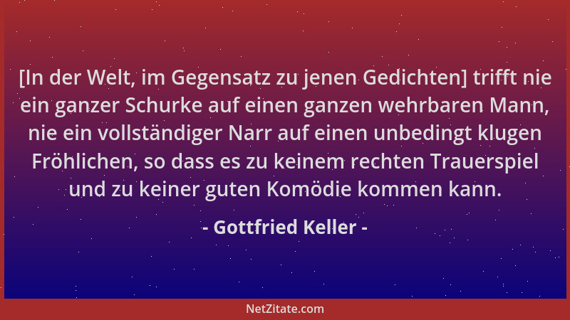 Gottfried Keller - [In der Welt, im Gegensatz zu jenen Gedichten] trifft nie ein ganzer Schurke auf einen ganzen wehrbaren...
