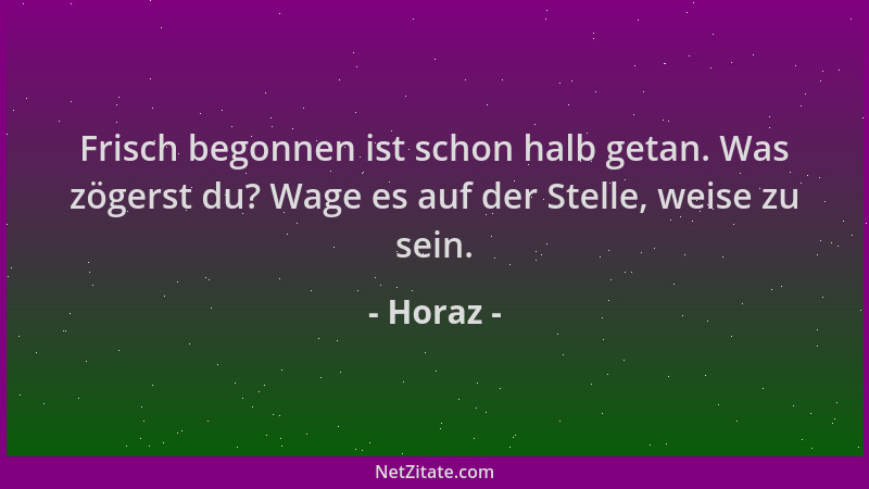 Horaz - Frisch begonnen ist schon halb getan. Was zögerst du? Wage es auf der Stelle, weise zu sein....
