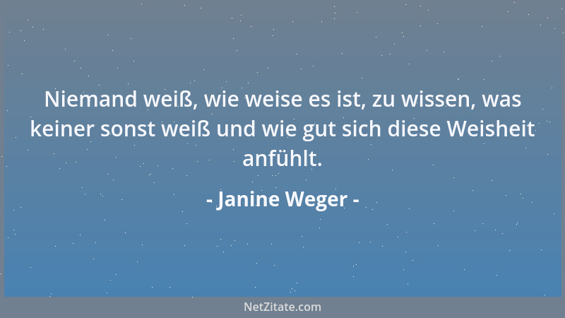 Janine Weger - Niemand weiß, wie weise es ist, zu wissen, was keiner sonst weiß und wie gut sich diese Weisheit anfühlt....