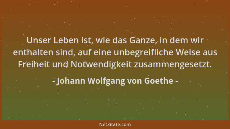 Johann Wolfgang von Goethe - Unser Leben ist, wie das Ganze, in dem wir enthalten sind, auf eine unbegreifliche Weise aus F...